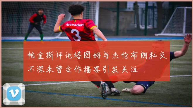 帕金斯评论塔图姆与杰伦布朗私交不深未曾合作播客引发关注