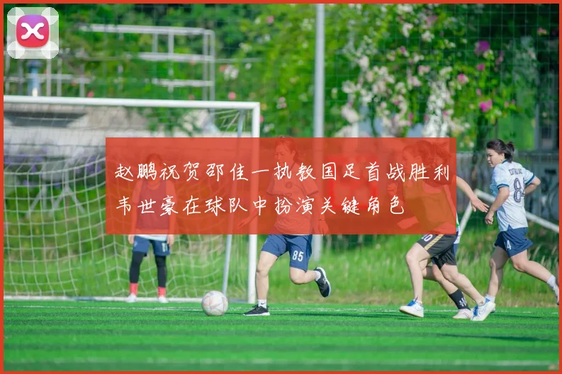 赵鹏祝贺邵佳一执教国足首战胜利韦世豪在球队中扮演关键角色