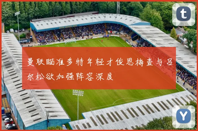 曼联瞄准多特年轻才俊恩梅查与吕尔松欲加强阵容深度