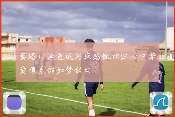 奥塔门迪重返河床感慨回归心中挚爱俱乐部如梦似幻