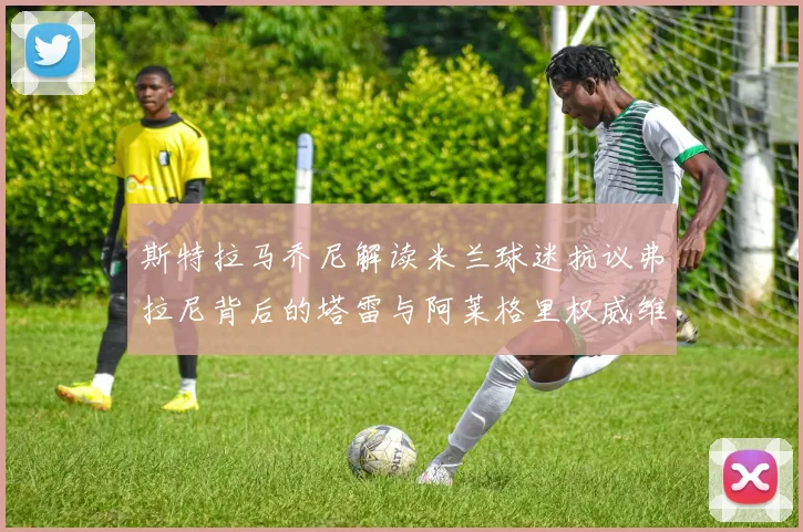 斯特拉马乔尼解读米兰球迷抗议弗拉尼背后的塔雷与阿莱格里权威维护