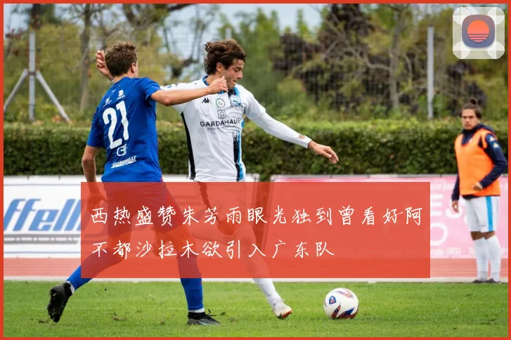 西热盛赞朱芳雨眼光独到曾看好阿不都沙拉木欲引入广东队