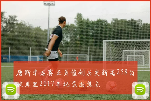唐斯季后赛正负值创历史新高258打破库里2017年纪录成焦点