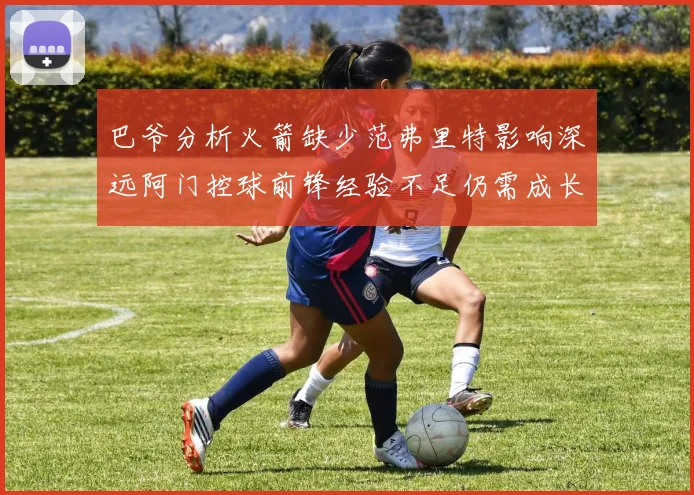 巴爷分析火箭缺少范弗里特影响深远阿门控球前锋经验不足仍需成长