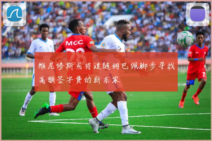 维尼修斯或将追随姆巴佩脚步寻找高额签字费的新东家