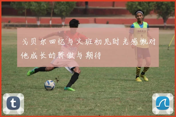 戈贝尔回忆与文班初见时光感慨对他成长的骄傲与期待