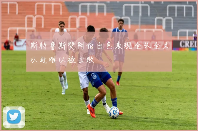 斯特鲁斯赞阿伦出色表现全队全力以赴难以被击败