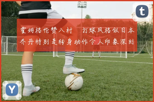 霍姆格伦赞八村塁打球风格似日本乔丹特别是转身动作令人印象深刻