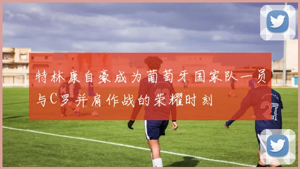 特林康自豪成为葡萄牙国家队一员与C罗并肩作战的荣耀时刻