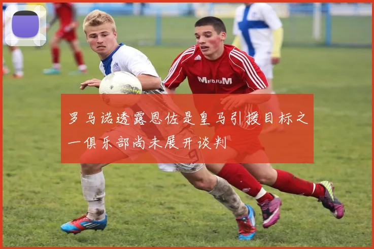罗马诺透露恩佐是皇马引援目标之一俱乐部尚未展开谈判