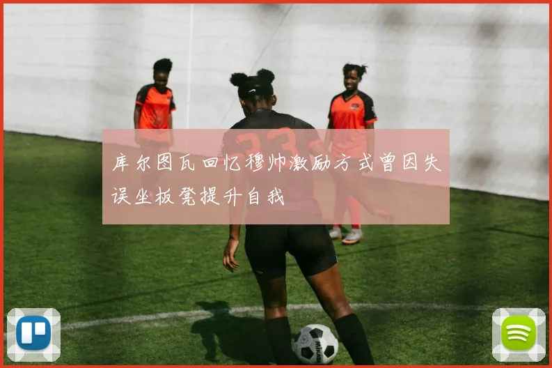 库尔图瓦回忆穆帅激励方式曾因失误坐板凳提升自我