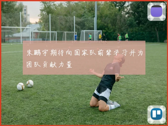 朱鹏宇期待向国家队前辈学习并为团队贡献力量