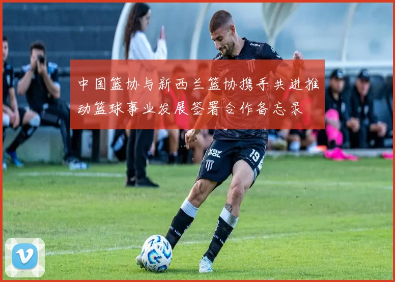 中国篮协与新西兰篮协携手共进推动篮球事业发展签署合作备忘录