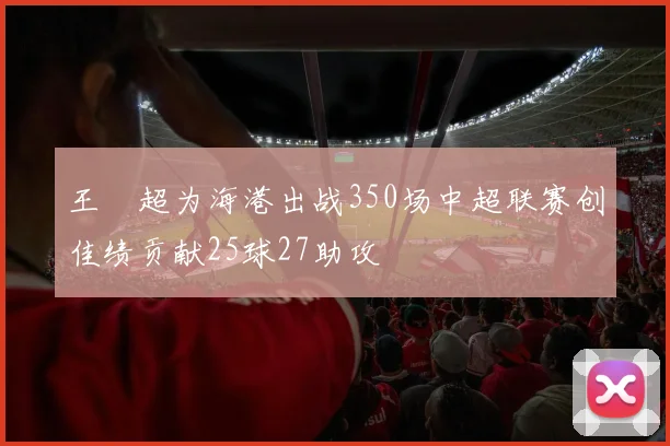 王燊超为海港出战350场中超联赛创佳绩贡献25球27助攻
