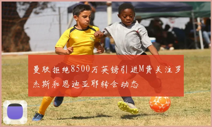 曼联拒绝8500万英镑引进M费关注罗杰斯和恩迪亚耶转会动态
