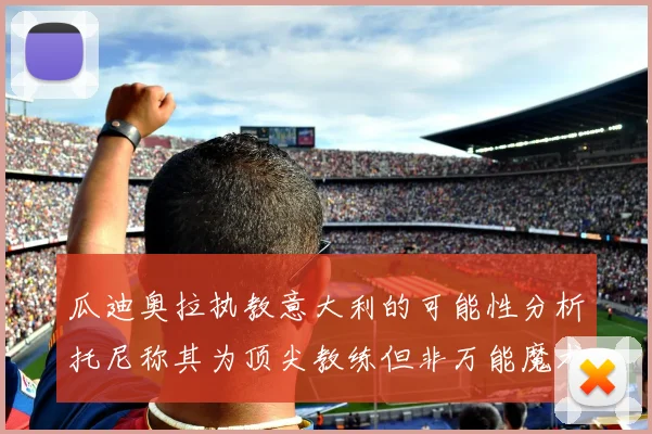 瓜迪奥拉执教意大利的可能性分析托尼称其为顶尖教练但非万能魔术师