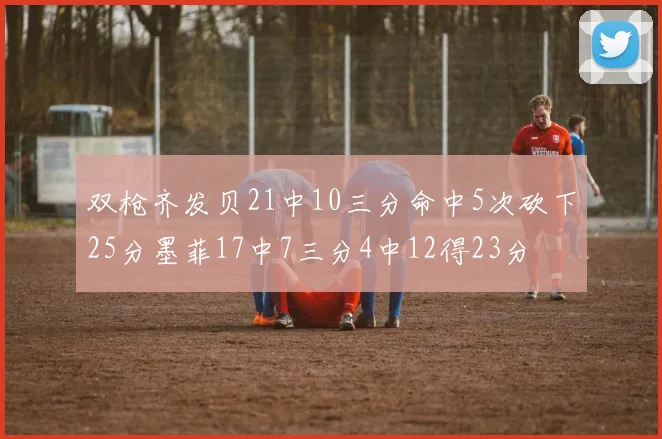 双枪齐发贝21中10三分命中5次砍下25分墨菲17中7三分4中12得23分