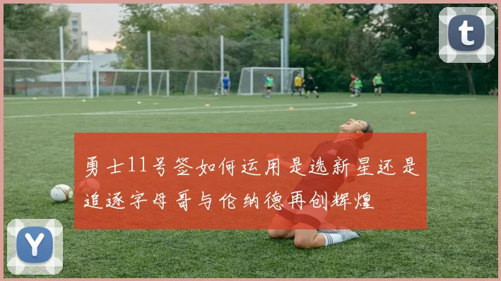 勇士11号签如何运用是选新星还是追逐字母哥与伦纳德再创辉煌