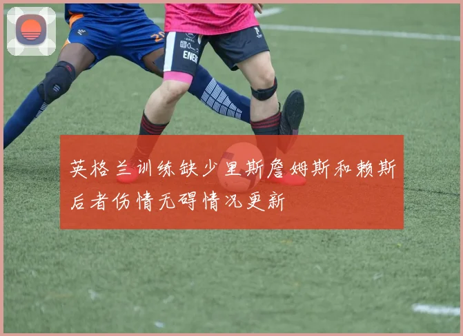英格兰训练缺少里斯詹姆斯和赖斯后者伤情无碍情况更新