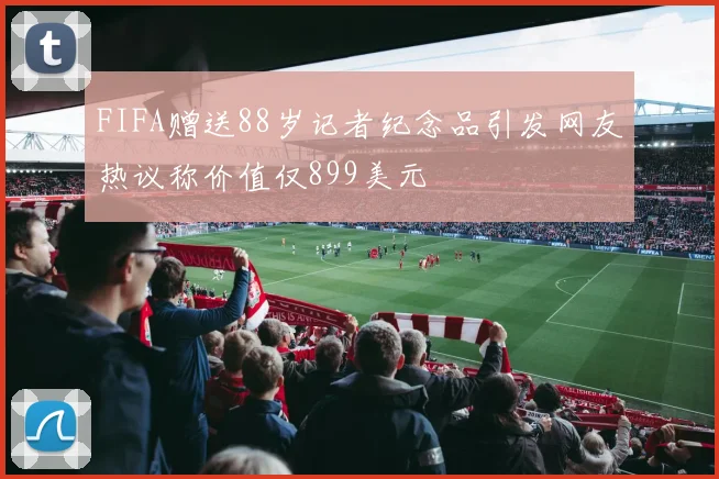 FIFA赠送88岁记者纪念品引发网友热议称价值仅899美元