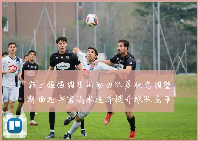 郭士强强调集训助力队员状态调整新面孔丰富战术选择提升球队竞争力