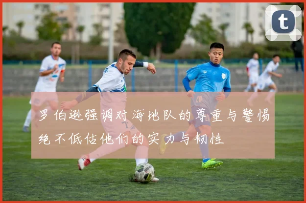 罗伯逊强调对海地队的尊重与警惕绝不低估他们的实力与韧性