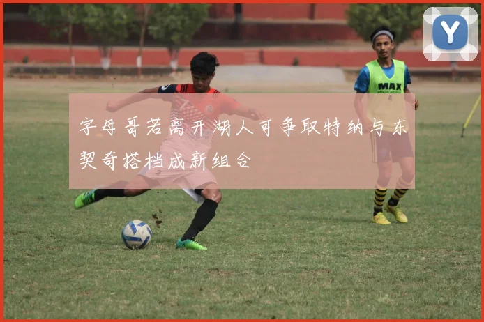 字母哥若离开湖人可争取特纳与东契奇搭档成新组合